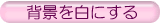 �w�i�F�𔒂ɂ���ꍇ�́A���̃{�^���������Ă��������B